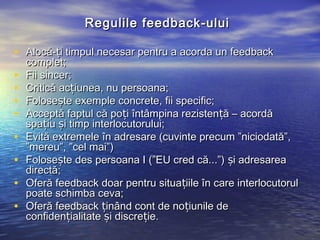 Regulile feedback - ului

• Alocă-ți timpul necesar pentru a acorda un feedback
    complet;
•   Fii sincer;
•   Critică acțiunea, nu persoana;
•   Folosește exemple concrete, fii specific;
•   Acceptă faptul că poți întâmpina rezistență – acordă
    spațiu și timp interlocutorului;
•   Evită extremele în adresare (cuvinte precum ”niciodată”,
    ”mereu”, ”cel mai”)
•   Folosește des persoana I (”EU cred că...”) și adresarea
    directă;
•   Oferă feedback doar pentru situațiile în care interlocutorul
    poate schimba ceva;
•   Oferă feedback ținând cont de noțiunile de
    confidențialitate și discreție.
 