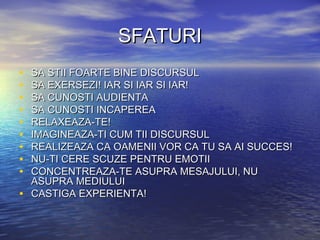 SFATURI
•   SA STII FOARTE BINE DISCURSUL
•   SA EXERSEZI! IAR SI IAR SI IAR!
•   SA CUNOSTI AUDIENTA
•   SA CUNOSTI INCAPEREA
•   RELAXEAZA-TE!
•   IMAGINEAZA-TI CUM TII DISCURSUL
•   REALIZEAZA CA OAMENII VOR CA TU SA AI SUCCES!
•   NU-TI CERE SCUZE PENTRU EMOTII
•   CONCENTREAZA-TE ASUPRA MESAJULUI, NU
    ASUPRA MEDIULUI
•   CASTIGA EXPERIENTA!
 