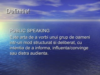 Definitie!


 PUBLIC SPEAKING
 Este arta de a vorbi unui grup de oameni
 intr-un mod structurat si deliberat, cu
 intentia de a informa, influenta/convinge
 sau distra audienta.
 