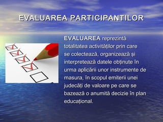 EVALUAREA PARTICIPANTILOR

         EVALUAREA reprezintă
         totalitatea activităţilor prin care
         se colectează, organizează şi
         interpretează datele obţinute în
         urma aplicării unor instrumente de
         masura, în scopul emiterii unei
         judecăţi de valoare pe care se
         bazează o anumită decizie în plan
         educaţional.
 