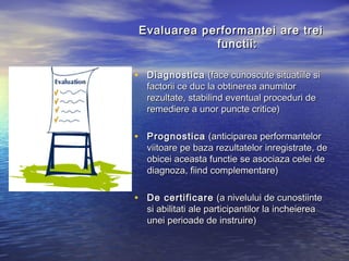 Evaluarea performantei are trei
             functii:

• Diagnostica (face cunoscute situatiile si
  factorii ce duc la obtinerea anumitor
  rezultate, stabilind eventual proceduri de
  remediere a unor puncte critice)

• Prognostica (anticiparea performantelor
  viitoare pe baza rezultatelor inregistrate, de
  obicei aceasta functie se asociaza celei de
  diagnoza, fiind complementare)

• De certificare (a nivelului de cunostiinte
  si abilitati ale participantilor la incheierea
  unei perioade de instruire)
 