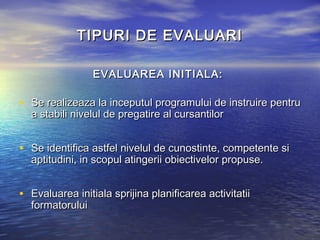 TIPURI DE EVALUARI

                 EVALUAREA INITIALA:

• Se realizeaza la inceputul programului de instruire pentru
  a stabili nivelul de pregatire al cursantilor


• Se identifica astfel nivelul de cunostinte, competente si
  aptitudini, in scopul atingerii obiectivelor propuse.


• Evaluarea initiala sprijina planificarea activitatii
  formatorului
 
