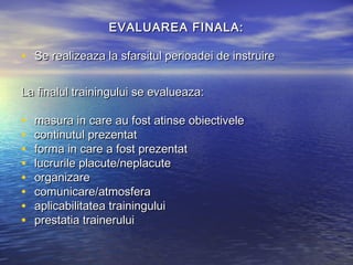EVALUAREA FINALA:

• Se realizeaza la sfarsitul perioadei de instruire

La finalul trainingului se evalueaza:

•   masura in care au fost atinse obiectivele
•   continutul prezentat
•   forma in care a fost prezentat
•   lucrurile placute/neplacute
•   organizare
•   comunicare/atmosfera
•   aplicabilitatea trainingului
•   prestatia trainerului
 