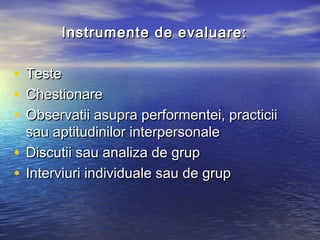 Instrumente de evaluare:

• Teste
• Chestionare
• Observatii asupra performentei, practicii
  sau aptitudinilor interpersonale
• Discutii sau analiza de grup
• Interviuri individuale sau de grup
 