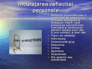 Incurajarea reflectiei
     personale
           • Reflecţia personală este o
               modalitate de comunicare
               la nivelul dialogului şi
               limbajului intern, care
               presupune concentrarea
               interioară şi focalizarea
               gândirii asupra unor idei,
               a unui subiect, a unei idei
           •   Tipuri de reflectie:
           •   Individuala
           •   Colectiva/de grup
           •   Deductiva
           •   Critica
           •   Spontana
           •   Ocazionala
           •   Din exterior sau
               autodirijata
 