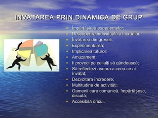 INVATAREA PRIN DINAMICA DE GRUP
            •   Împărtăşirea experienţelor;
            •   Descoperire individuală a lucrurilor;
            •   Învăţarea din greşeli;
            •   Experimentarea;
            •   Implicarea tuturor;
            •   Amuzament;
            •   Ii provoci pe ceilalţi să gândească;
            •   Să reflectezi asupra a ceea ce ai
                învăţat;
            •   Dezvoltara încredere;
            •   Multitudine de activităţi;
            •   Oamenii care comunică, împărtășesc,
                discută;
            •   Accesibilă oricui.
 