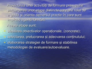 Proiectarea unei activităţi de formare presupune
 parcurgerea unor etape distincte care are rolul de
 a ghida şi orienta demersul practic în care sunt
 implicaţi agenţii formării.
 Aceste etape sunt:
• stabilirea obiectivelor operaţionale, (concrete);
• selectarea, prelucrarea şi adecvarea conţinutului;
• elaborarea strategiei de formare şi stabilirea
  metodologiei de evaluare/autoevaluare.
 