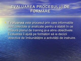 EVALUAREA PROCESULUI DE
           FORMARE


• Evaluarea este procesul prin care informaţiile
  sunt colectate şi analizate pentru a stabili în ce
  măsură planul de training şi-a atins obiectivele.
  Evaluarea îi ajută pe formatori să ia decizii
  obiective de îmbunătăţire a activităţii de instruire.
 