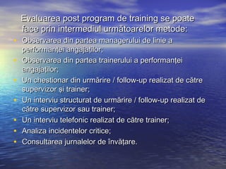 Evaluarea post program de training se poate
    face prin intermediul următoarelor metode:
• Observarea din partea managerului de linie a
    performanţei angajaţilor;
•   Observarea din partea trainerului a performanţei
    angajaţilor;
•   Un chestionar din urmărire / follow-up realizat de către
    supervizor şi trainer;
•   Un interviu structurat de urmărire / follow-up realizat de
    către supervizor sau trainer;
•   Un interviu telefonic realizat de către trainer;
•   Analiza incidentelor critice;
•   Consultarea jurnalelor de învăţare.
 