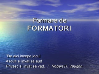 Formare de
           FORMATORI



“De aici incepe jocul
Ascult si invat sa aud
Privesc si invat sa vad…” Robert H. Vaughn
 