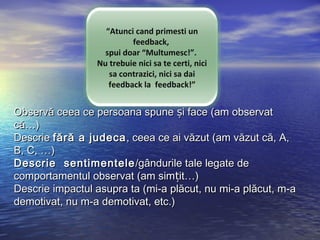 “Atunci cand primesti un
                          feedback,
                   spui doar “Multumesc!”.
                 Nu trebuie nici sa te certi, nici
                    sa contrazici, nici sa dai
                    feedback la feedback!”


Observă ceea ce persoana spune și face (am observat
că…)
Descrie fără a judeca , ceea ce ai văzut (am văzut că, A,
B, C, …)
Descrie  sentimentele /gândurile tale legate de
comportamentul observat (am simțit…)
Descrie impactul asupra ta (mi-a plăcut, nu mi-a plăcut, m-a
demotivat, nu m-a demotivat, etc.)
 