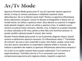 Aperture Priority Mode (prescurtat ‘A’ sau Av’) permite setarea aperturii
dorite, in timp ce camera calculeaza si stabileste automat viteza
obturatorului. De ce sa folosim acest mod ? Pentru ca apertura influenteaza
direct adancimea campului. Uneori iti doresti sa fotografiezi o floare intr-un
fundal neclar, vei utiliza o apertura mare. Daca doresti sa surprinzi in imagine
toate planele imaginii, atunci vei utiliza o apertura mica. In ambele cazuri,
camera va calcula viteza necesara. Atentie, insa, la faptul ca se poate intampla
ca viteza calculata sa fie mica, pentru a face fata unei iluminari precare. In
aceste conditii subiectul poate fi miscat, deci neclar.
Shutter Priority Mode (prescurtat Tv sau S) permite alegerea vitezei, lasand
camera sa determine apertura necesara. Ce influenteaza viteza ? "Cantitatea
de miscare" pe care o vom surprinde in poza. Vom folosi, asadar, acest mod,
mai ales atunci cand dorim sa surprindem subiecte aflate in miscare. Nu
trebuie sa pierdem din vedere ca apertura influenteaza adancimea campului !
Ce sa faci ca sa capeti o parere buna asupra subiectului ? Ia-ti camera si
experimenteaza ! Schimba intre Av si Tv si urmareste cum camera
compenseaza expunerea prin reglarea vitezei, respectiv a aperturii.
 