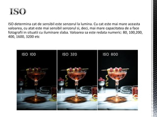 ISO determina cat de sensibil este senzorul la lumina. Cu cat este mai mare aceasta
valoarea, cu atat este mai sensibil senzorul si, deci, mai mare capacitatea de a face
fotografii in situatii cu iluminare slaba. Valoarea sa este redata numeric: 80, 100,200,
400, 1600, 3200 etc
 