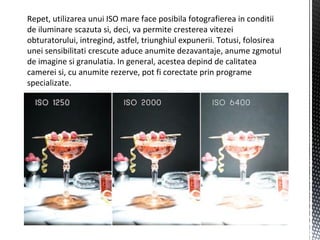 Repet, utilizarea unui ISO mare face posibila fotografierea in conditii
de iluminare scazuta si, deci, va permite cresterea vitezei
obturatorului, intregind, astfel, triunghiul expunerii. Totusi, folosirea
unei sensibilitati crescute aduce anumite dezavantaje, anume zgmotul
de imagine si granulatia. In general, acestea depind de calitatea
camerei si, cu anumite rezerve, pot fi corectate prin programe
specializate.
 