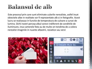 Este procesul prin care sunt eliminate culorile nerealiste, astfel incat
obiectele albe in realitate vor fi reprezentate alb si in fotografie. Acest
lucru se realizeaza in functie de temperatura de culoare a sursei de
lumina. Ochii nostri percep albul corect indiferent de conditiile de
ilumincare, insa camerele foto au de multe ori tendinta de a colora
nerealist imaginile in nuante albastrii, rosiatice sau verzi
 