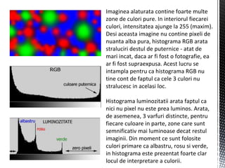 Imaginea alaturata contine foarte multe
zone de culori pure. In interiorul fiecarei
culori, intensitatea ajunge la 255 (maxim).
Desi aceasta imagine nu contine pixeli de
nuanta alba pura, histograma RGB arata
straluciri destul de puternice - atat de
mari incat, daca ar fi fost o fotografie, ea
ar fi fost supraexpusa. Acest lucru se
intampla pentru ca histograma RGB nu
tine cont de faptul ca cele 3 culori nu
stralucesc in acelasi loc.

Histograma luminozitatii arata faptul ca
nici nu pixel nu este prea luminos. Arata,
de asemenea, 3 varfuri distincte, pentru
fiecare culoare in parte, zone care sunt
semnificativ mai luminoase decat restul
imaginii. Din moment ce sunt folosite
culori primare ca albastru, rosu si verde,
in histograma este prezentat foarte clar
locul de interpretare a culorii.
 