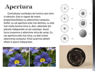 Controleaza cantitatea de lumina care intra
in obiectiv. Este in raport de invers
proportionalitatea cu adancimea campului.
Astfel, cu cat apertura este mai deshisa, cu atat
mai multa lumina intra si, deci, obiectele din
planele indepartate se vor estompa. Acest
lucru inseamna o adancime mica de camp. Cu
cat apertura este mai mica, cu atat creste
adancimea campului, fiind surprinse detalii
aflate in plane indepartate.
 