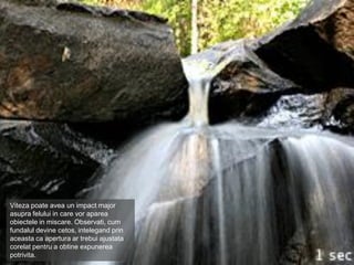 Viteza poate avea un impact major
asupra felului in care vor aparea
obiectele in miscare. Observati, cum
fundalul devine cetos, intelegand prin
aceasta ca apertura ar trebui ajustata
corelat pentru a obtine expunerea
potrivita.
 