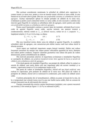 Mugur BĂLAN
10
Din aceleaşi considerente menţionate la schimbul de căldură prin vaporizare în
contact termic cu sursa rece, pentru a avea un transfer termic eficient cu sursa caldă, ∆t este
limitat tot la cel mult câteva grade. Din nou este preferabilă varianta cu schimbarea stării de
agregare. Acelaşi raţionament aplicat în situaţia preluării de căldură de la sursa rece,
evidenţiază şi pentru cazul contactului termic cu sursa caldă, că este necesară o cantitate mai
mică de agent frigorific în varianta cu schimbarea stării de agregare, motiv pentru care iarăşi
este preferabilă varianta cu schimbarea stării de agregare.
Pentru cazul funcţionării continue a acestor tipuri de instalaţii, utilizând fluxul termic
cedat de agentul frigorific sursei calde, sarcina termică, sau puterea termică a
condensatorului, mărime notată cu kQ& şi debitele masice, notate tot cu 1m& respectiv 2m& ,
împărţind relaţiile (1.5) şi (1.6) la timp, se obţine:
]kW[tcmQ p1k ∆⋅⋅= && (1.7)
]kW[rmQ 2k ⋅= && (1.8)
Din nou transferul termic dintre sursa de căldură şi agentul frigorific, în condiţiile
schimbării stării de agregare, este caracterizat prin debite masice mult mai reduse decât în
absenţa acesteia.
Acest aspect are implicaţii importante asupra întregii instalaţii. Debite mai reduse
înseamnă consumuri de energie mai reduse pentru vehicularea agentului de lucru, diametre
mai reduse pentru conducte, respectiv elemente geometrice mai reduse din punct de vedere
dimensional, pentru schimbătoarele de căldură.
Din motivele prezentate anterior, în majoritatea covârşitoare a instalaţiilor frigorifice
şi a pompelor de căldură, este preferat transferul termic între agentul de lucru şi sursele de
căldură, prin schimbarea stării de agregare.
Cele două aparate ale instalaţiei frigorifice, sau pompei de căldură, aflate în contact cu
sursele de căldură, sunt unele dintre cele mai importante părţi ale acestor instalaţii şi se
numesc, vaporizator (notat cu V) şi condensator (notat cu K).
Din punct de vedere al instalaţiilor frigorifice, efectul util sau frigul artificial, este
realizat în vaporizator, prin preluare de căldură de la sursa rece. Din punct de vedere al
pompelor de căldură, efectul util se realizează în condensator, prin cedare de căldură sursei
calde.
Conform principiului doi al termodinamicii, căldura nu poate să treacă de la sine, de
la o temperatură mai scăzută (sursa rece) la una mai înaltă (sursa caldă), fără un consum de
energie (mecanică sau de altă natură) din exterior.
Energia consumată din exterior, pentru funcţionarea instalaţiei, este o putere mecanică
sau termică, a fost notată pe figura 1.1 cu P şi se măsoară în [kW].
 