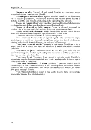 Mugur BĂLAN
100
Separator de ulei: Dispozitiv al unei maşini frigorifice cu comprimare, pentru
separarea uleiului de vaporii de agent frigorific.
Sistem frigorific autonom: Sistem frigorific incluzând dispozitivul său de antrenare
sau de încălzire şi accesoriile, condensatorul încorporat sau prevăzut pentru instalare la
distanţă, ansamblul fiind montat în uzină, transportabil şi pregătit pentru racordare.
Supapă de evacuare (descărcare): Supapă care evacuează în atmosferă atunci când
presiunea din amonte faţă de supapă depăşeşte o anumită valoare fixată.
Supapă de siguranţă de înaltă presiune: Supapă de siguranţă comandată de
presiune, care se deschide atunci când presiunea depăşeşte o anumită valoare fixată.
Supapă de siguranţă diferenţială: Supapă comandată de presiune, care se deschide
atunci când presiunea dintre două puncte depăşeşte o anumită valoare fixată.
Termostat: Întrerupător comandat de o variaţie a temperaturii.
Turbocompresor: Compresor în care agentul frigorific este comprimat în curgere
continuă, printr-o transformare dinamică a energiei, cu ajutorul unui (unor) rotor(oare) cu
palete, a unui sistem fix de palete directoare şi a unui (unor) difuzor(oare).
Vaporizator cu detentă uscată: Vaporizator în care agentul frigorific curge într-o
singură direcţie de la intrarea spre ieşirea din vaporizator şi vaporizează complet pe durata
parcursului.
Vaporizator cu plăci: Vaporizator realizat fie din două plăci între care sunt
constituite canale pentru circulaţia agentului frigorific, fie dintr-un ansamblu de tuburi sudate
pe o placă sau prinse între două plăci.
Vaporizator înecat: Vaporizator în care numai o parte din agentul frigorific în
circulaţie pe suprafaţa de schimb de căldură vaporizează ; restul agentului lichid este separat
de vapori şi rămâne în vaporizator.
Vaporizator multitubular cu manta (calandru): Vaporizator realizat dintr-un
fascicul de ţevi fixate la cele două extremităţi în plăci tubulare şi închis într-o manta, prevăzut
cu una sau două calote, sau neînchis; unul din cele două fluide circulă prin ţevi, iar celălalt
prin spaţiul dintre ţevi şi manta.
Vaporizator: Schimbător de căldură în care agentul frigorific lichid vaporizează pe
seama căldurii extrase de la substanţa de răcit.
 