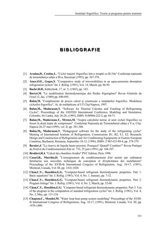 Instalaţii frigorifice. Teorie şi programe pentru instruire
101
BBB III BBB LLL III OOO GGG RRR AAA FFF III EEE
[1] Aradau,D., Costiuc,L. "Ciclul maşinii frigorifice într-o treaptă cu R134a" Conferinţa naţionala
de termotehnica ediţia a III-a, Bucureşti (1993), pp. 367-370.
[2] Ataer,O.E., Gogus,Y. "Comparative study of irreversibilities in an aqua-ammonia absorption
refrigeration system" Int. J. Refrig. (1991), Vol. 14, March, pp. 86-92.
[3] Baehr,H.D., Kältechnik, 17, nr. 5, (1965), pp. 143.
[4] Barret,M. "La modélisation thermodynamique des fluides frigorigènes" Revue Générale du
Froid 12, dec. (1989) pp. 690-695.
[5] Balan,M. "Complemente de proces calcul şi construcţie a instalaţiilor frigorifice. Modelarea
ciclurilor frigorifice", At. de multiplicare al UT Cluj-Napoca, 1997.
[6] Balan,M., Madarasan,T. "Software for Thermal Calculus and Teaching of Refrigerating
Cycles", Proceedings of the IASTED International Conference Modeling and Simulation,
Colombo, Sri Lanka, July 26-28, (1995), ISBN: 0-88986-222-2, pp. 68-71.
[7] Balan,M., Madarasan,T., Mrenes,M. "Asupra calculului termic al unor cicluri frigorifice cu
freoni în două trepte de comprimare". Conferinţa Naţionala de Termotehnică ediţia a V-a, Cluj-
Napoca 26-27 mai (1995), vol. II, pp. 381-388.
[8] Balan,M., Madarasan,T. "Pedagogical software for the study of the refrigerating cycles"
Meeting of International Institute of Refrigeration, Commissions B1, B2, E1, E2. Research,
Design and Construction of Refrigeration and Air Conditioning Equipments in Eastern European
Countries, Bucharest, Romania, September 10-13, (1996), ISBN: 2 903 633-89-4, pp. 374-379.
[9] Bernier,J. "La réserve de liquide haute pression. Pourquoi? Quand? Combien?" Revue Pratique
du froid et du Conditionnement d'air nr. 732, 25 juin (1991), pp. 104-107.
[10] Breidert,H.J. "Calcul des chambres froides" PYC Edition, Paris 1998.
[11] Casari,R., Marchio,D. "L'enseignement du conditionnement d'air assiste par ordinateur
familiarise aux nouvelles techniques de conception et d'exploitation des installations"
Proceedings of the XVIII-th International Congress of Refrigeration, Aug. 10-17, (1991),
Montreal, Canada, Vol. III, pp. 1416-1420.
[12] Chan,C.Y., Haselden,G.G. "Computer-based refrigerant thermodynamic properties. Part 1:
Basic equations" Int. J. Refrig. (1981), Vol. 4, No. 1, January, pp. 7-12.
[13] Chan,C.Y., Haselden,G.G. "Computer-based refrigerant thermodynamic properties. Part 2:
Program listings" Int. J. Refrig. (1981), Vol. 4, No. 2, March, pp. 52-60.
[14] Chan,C.Y., Haselden,G.G. "Computer-based refrigerant thermodynamic properties. Part 3: Use
of the program in the computation of standard refrigeration cycles" Int. J. Refrig. (1981), Vol. 4,
No. 3, May, pp. 131-134.
[15] Chapom,C., Mondot,M. "Water loop heat pump system modelling" Proceedings of the XVIII-
th International Congress of Refrigeration, Aug. 10-17, (1991), Montreal, Canada, Vol. III, pp.
1476-1480.
 