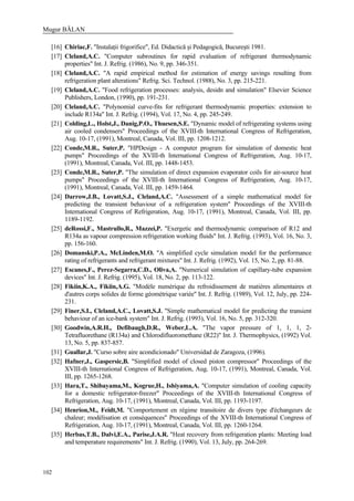 Mugur BĂLAN
102
[16] Chiriac,F. "Instalaţii frigorifice", Ed. Didactică şi Pedagogică, Bucureşti 1981.
[17] Cleland,A.C. "Computer subroutines for rapid evaluation of refrigerant thermodynamic
properties" Int. J. Refrig. (1986), No. 9, pp. 346-351.
[18] Cleland,A.C. "A rapid empirical method for estimation of energy savings resulting from
refrigeration plant alterations" Refrig. Sci. Technol. (1988), No. 3, pp. 215-221.
[19] Cleland,A.C. "Food refrigeration processes: analysis, desidn and simulation" Elsevier Science
Publishers, London, (1990), pp. 191-231.
[20] Cleland,A.C. "Polynomial curve-fits for refrigerant thermodynamic properties: extension to
include R134a" Int. J. Refrig. (1994), Vol. 17, No. 4, pp. 245-249.
[21] Colding,L., Holst,J., Danig,P.O., Thuesen,S.E. "Dynamic model of refrigerating systems using
air cooled condensers" Proceedings of the XVIII-th International Congress of Refrigeration,
Aug. 10-17, (1991), Montreal, Canada, Vol. III, pp. 1208-1212.
[22] Conde,M.R., Suter,P. "HPDesign - A computer program for simulation of domestic heat
pumps" Proceedings of the XVIII-th International Congress of Refrigeration, Aug. 10-17,
(1991), Montreal, Canada, Vol. III, pp. 1448-1453.
[23] Conde,M.R., Suter,P. "The simulation of direct expansion evaporator coils for air-source heat
pumps" Proceedings of the XVIII-th International Congress of Refrigeration, Aug. 10-17,
(1991), Montreal, Canada, Vol. III, pp. 1459-1464.
[24] Darrow,J.B., Lovatt,S.J., Cleland,A.C. "Assessment of a simple mathematical model for
predicting the transient behaviour of a refrigeration system" Proceedings of the XVIII-th
International Congress of Refrigeration, Aug. 10-17, (1991), Montreal, Canada, Vol. III, pp.
1189-1192.
[25] deRossi,F., Mastrullo,R., Mazzei,P. "Exergetic and thermodynamic comparison of R12 and
R134a as vapour compression refrigeration working fluids" Int. J. Refrig. (1993), Vol. 16, No. 3,
pp. 156-160.
[26] Domanski,P.A., McLinden,M.O. "A simplified cycle simulation model for the performance
rating of refrigerants and refrigerant mixtures" Int. J. Refrig. (1992), Vol. 15, No. 2, pp. 81-88.
[27] Escanes,F., Perez-Segarra,C.D., Oliva,A. "Numerical simulation of capillary-tube expansion
devices" Int. J. Refrig. (1995), Vol. 18, No. 2, pp. 113-122.
[28] Fikiin,K.A., Fikiin,A.G. "Modèle numérique du refroidissement de matières alimentaires et
d'autres corps solides de forme géométrique variée" Int. J. Refrig. (1989), Vol. 12, July, pp. 224-
231.
[29] Finer,S.I., Cleland,A.C., Lovatt,S.J. "Simple mathematical model for predicting the transient
behaviour of an ice-bank system" Int. J. Refrig. (1993), Vol. 16, No. 5, pp. 312-320.
[30] Goodwin,A.R.H., Defibaugh,D.R., Weber,L.A. "The vapor pressure of 1, 1, 1, 2-
Tetrafluorethane (R134a) and Chlorodifluoromethane (R22)" Int. J. Thermophysics, (1992) Vol.
13, No. 5, pp. 837-857.
[31] Guallar,J. "Curso sobre aire acondicionado" Universidad de Zaragoza, (1996).
[32] Hafner,J., Gaspersic,B. "Simplified model of closed piston compressor" Proceedings of the
XVIII-th International Congress of Refrigeration, Aug. 10-17, (1991), Montreal, Canada, Vol.
III, pp. 1265-1268.
[33] Hara,T., Shibayama,M., Kogrue,H., Ishiyama,A. "Computer simulation of cooling capacity
for a domestic refrigerator-freezer" Proceedings of the XVIII-th International Congress of
Refrigeration, Aug. 10-17, (1991), Montreal, Canada, Vol. III, pp. 1193-1197.
[34] Henrion,M., Feidt,M. "Comportement en régime transitoire de divers type d'échangeurs de
chaleur; modélisation et conséquences" Proceedings of the XVIII-th International Congress of
Refrigeration, Aug. 10-17, (1991), Montreal, Canada, Vol. III, pp. 1260-1264.
[35] Herbas,T.B., Dalvi,E.A., Parise,J.A.R. "Heat recovery from refrigeration plants: Meeting load
and temperature requirements" Int. J. Refrig. (1990), Vol. 13, July, pp. 264-269.
 