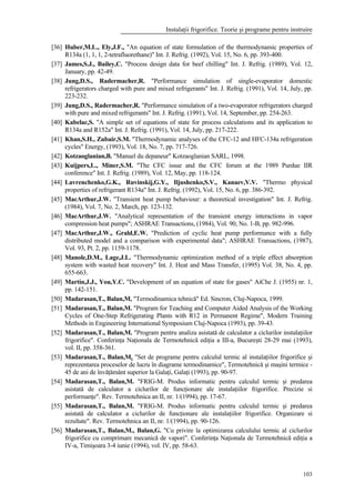 Instalaţii frigorifice. Teorie şi programe pentru instruire
103
[36] Huber,M.L., Ely,J.F., "An equation of state formulation of the thermodynamic properties of
R134a (1, 1, 1, 2-tetrafluorethane)" Int. J. Refrig. (1992), Vol. 15, No. 6, pp. 393-400.
[37] James,S.J., Bailey,C. "Process design data for beef chilling" Int. J. Refrig. (1989), Vol. 12,
January, pp. 42-49.
[38] Jung,D.S., Radermacher,R. "Performance simulation of single-evaporator domestic
refrigerators charged with pure and mixed refrigerants" Int. J. Refrig. (1991), Vol. 14, July, pp.
223-232.
[39] Jung,D.S., Radermacher,R. "Performance simulation of a two-evaporator refrigerators charged
with pure and mixed refrigerants" Int. J. Refrig. (1991), Vol. 14, September, pp. 254-263.
[40] Kabelac,S. "A simple set of equations of state for process calculations and its application to
R134a and R152a" Int. J. Refrig. (1991), Vol. 14, July, pp. 217-222.
[41] Khan,S.H., Zubair,S.M. "Thermodynamic analyses of the CFC-12 and HFC-134a refrigeration
cycles" Energy, (1993), Vol. 18, No. 7, pp. 717-726.
[42] Kotzaoglanian,B. "Manuel du depaneur" Kotzaoglanian SARL, 1998.
[43] Kuijpers,L., Miner,S.M. "The CFC issue and the CFC forum at the 1989 Purdue IIR
conference" Int. J. Refrig. (1989), Vol. 12, May, pp. 118-124.
[44] Lavrenchenko,G.K., Ruvinskij,G.Y., Iljushenko,S.V., Kanaev,V.V. "Thermo physical
properties of refrigerant R134a" Int. J. Refrig. (1992), Vol. 15, No. 6, pp. 386-392.
[45] MacArthur,J.W. "Transient heat pump behaviour: a theoretical investigation" Int. J. Refrig.
(1984), Vol. 7, No. 2, March, pp. 123-132.
[46] MacArthur,J.W. "Analytical representation of the transient energy interactions in vapor
compression heat pumps"; ASHRAE Transactions, (1984), Vol. 90, No. 1-B, pp. 982-996.
[47] MacArthur,J.W., Grald,E.W. "Prediction of cyclic heat pump performance with a fully
distributed model and a comparison with experimental data"; ASHRAE Transactions, (1987),
Vol. 93, Pt. 2, pp. 1159-1178.
[48] Manole,D.M., Lage,J.L. "Thermodynamic optimization method of a triple effect absorption
system with wasted heat recovery" Int. J. Heat and Mass Transfer, (1995) Vol. 38, No. 4, pp.
655-663.
[49] Martin,J.J., You,Y.C. "Development of an equation of state for gases" AiChe J. (1955) nr. 1,
pp. 142-151.
[50] Madarasan,T., Balan,M, "Termodinamica tehnică" Ed. Sincron, Cluj-Napoca, 1999.
[51] Madarasan,T., Balan,M. "Program for Teaching and Computer Aided Analysis of the Working
Cycles of One-Step Refrigerating Plants with R12 in Permanent Regime", Modern Training
Methods in Engineering International Symposium Cluj-Napoca (1993), pp. 39-43.
[52] Madarasan,T., Balan,M. "Program pentru analiza asistată de calculator a ciclurilor instalaţiilor
frigorifice". Conferinţa Naţionala de Termotehnică ediţia a III-a, Bucureşti 28-29 mai (1993),
vol. II, pp. 358-361.
[53] Madarasan,T., Balan,M. "Set de programe pentru calculul termic al instalaţiilor frigorifice şi
reprezentarea proceselor de lucru în diagrame termodinamice", Termotehnică şi maşini termice -
45 de ani de învăţământ superior la Galaţi, Galaţi (1993), pp. 90-97.
[54] Madarasan,T., Balan,M. "FRIG-M. Produs informatic pentru calculul termic şi predarea
asistată de calculator a ciclurilor de funcţionare ale instalaţiilor frigorifice. Precizie si
performanţe". Rev. Termotehnica an II, nr. 1/(1994), pp. 17-67.
[55] Madarasan,T., Balan,M. "FRIG-M. Produs informatic pentru calculul termic şi predarea
asistată de calculator a ciclurilor de funcţionare ale instalaţiilor frigorifice. Organizare si
rezultate". Rev. Termotehnica an II, nr. 1/(1994), pp. 90-126.
[56] Madarasan,T., Balan,M., Balan,G. "Cu privire la optimizarea calculului termic al ciclurilor
frigorifice cu comprimare mecanică de vapori". Conferinţa Naţionala de Termotehnică ediţia a
IV-a, Timişoara 3-4 iunie (1994), vol. IV, pp. 58-63.
 