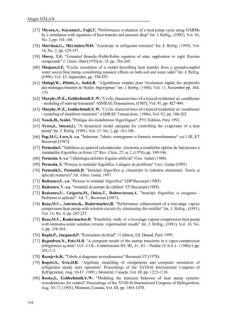 Mugur BĂLAN
104
[57] Miyara,A., Koyama,S., Fujii,T. "Performance evaluation of a heat pump cycle using NARMs
by a simulation with equations of heat transfer and pressure drop" Int. J. Refrig., (1993), Vol. 16,
No. 3, pp. 161-168.
[58] Morrison,G., McLinden,M.O. "Azeotropy in refrigerant mixtures" Int. J. Refrig. (1993), Vol.
16, No. 2, pp. 129-137.
[59] Morsy, T.E. "Extended Benedic-Webb-Rubin equation of state, application to eight fluorine
compounds" J. Chem. Data (1970) nr. 15, pp. 256-265.
[60] Moujaes,S.F. "Cyclic simulation of a model describing heat transfer from a ground-coupled
water source heat pump, considering transient effects on both soil and water sides" Int. J. Refrig.
(1990), Vol. 13, September, pp. 330-335.
[61] Mulapi,W., Pilatte,A., Jadot,R. "Algorithmes simples pour l'évaluation rapide des propriétés
des mélanges binaires de fluides frigorigènes" Int. J. Refrig. (1990), Vol. 13, November pp. 364-
370.
[62] Murphy,W.E., Goldschmidt,V.W. "Cyclic characteristics of a typical residential air conditioner
- modeling of start-up transients" ASHRAE Transactions, (1985), Vol. 91, pp. 427-444.
[63] Murphy,W.E., Goldschmidt,V.W. "Cyclic characteristics of a typical residential air conditioner
- modeling of shutdown transients" ASHRAE Transactions, (1986), Vol. 92, pp. 186-202.
[64] Noack,H., Seidel. "Pratique des installations frigorifiques", PYC Edition, Paris 1991.
[65] Nyers,J., Stoyan,G. "A dynamical model adequate for controlling the evaporator of a heat
pump" Int. J. Refrig. (1994), Vol. 17, No. 2, pp. 101-108.
[66] Pop,M.G, Leca,A. s.a. "Îndrumar. Tabele, nomograme si formule termodinamice" vol I-III, ET
Bucureşti (1987).
[67] Porneala,S. "Stabilirea cu ajutorul calculatorului electronic a condiţiilor optime de funcţionare a
instalaţiilor frigorifice cu freon 12" Rev. Chim. 27, nr 2, (1976), pp. 140-146.
[68] Porneala, S. s.a "Tehnologia utilizării frigului artificial" Univ. Galati (1986).
[69] Porneala, S. "Procese in instalaţii frigorifice. Culegere de probleme" Univ. Galaţi (1989).
[70] Porneală,S., Porneală,D. "Instalaţii frigorifice şi climatizări în industria alimentară. Teorie şi
aplicaţii numerice" Ed. Alma, Galaţi, 1997.
[71] Radcenco,V. s.a. "Procese în instalaţii frigorifice" EDP Bucureşti (1983).
[72] Radcenco, V. s.a. "Instalaţii de pompe de căldura" ET Bucureşti (1985).
[73] Radcenco,V., Grigoriu,M., Duicu,T., Dobrovicescu,A. "Instalaţii frigorifice si criogenie -
Probleme si aplicaţii". Ed. T., Bucureşti (1987).
[74] Rane,M.V., Amrane,K., Radermacher,R. "Performance enhancement of a two-stage vapour
compression heat pump with solution circuits by eliminating the rectifier" Int. J. Refrig., (1993),
Vol. 16, No. 4, pp. 247-257.
[75] Rane,M.V., Radermacher,R. "Feasibility study of a two-stage vapour compression heat pump
with ammonia-water solution circuits: experimental results" Int. J. Refrig., (1993), Vol. 16, No.
4, pp. 258-264.
[76] Rapin,P., Jacquard,P. "Formulaire du froid" 11 édition, Ed. Dunod, Paris 1999.
[77] Rajendran,N., Pate,M.B. "A computer model of the startup transients in a vapor-compression
refrigeration system" I.I.F.-I.I.R.- Commissions B1, B2, E1, E2 - Purdue (U.S.A.) - (1986)/1 pp.
201-213.
[78] Raznjevic,K. "Tabele şi diagrame termodinamice" Bucureşti ET (1978).
[79] Rogers,S., Tree,D.R. "Algebraic modelling of components and computer simulation of
refrigerator steady state operation" Proceedings of the XVIII-th International Congress of
Refrigeration, Aug. 10-17, (1991), Montreal, Canada, Vol. III, pp. 1225-1230.
[80] Rooke,S., Goldschmidt,V.W. "Modeling the transient behavior of heat pump systems:
considerations for control" Proceedings of the XVIII-th International Congress of Refrigeration,
Aug. 10-17, (1991), Montreal, Canada, Vol. III, pp. 1465-1470.
 