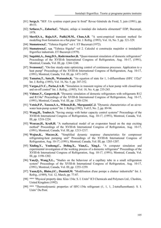 Instalaţii frigorifice. Teorie şi programe pentru instruire
105
[81] Serge,S. "SEF: Un système expert pour le froid" Revue Générale du Froid, 5, juin (1991), pp.
49-53.
[82] Setlacec,V., Zaharia,C. "Maşini, utilaje si instalaţii din industria alimentară" EDP, Bucureşti,
1978.
[83] Sherif,S.A., Raju,S.P., Padki,M.M., Chan,A.B. "A semi-empirical transient method for
modelling frost formation on a flat plate" Int. J. Refrig. (1993), Vol. 16, No. 5, pp. 321-329.
[84] Stamatescu,C. "Tehnica frigului" vol 1. ET Bucureşti (1972).
[85] Stamatescu,C. s.a. "Tehnica frigului" vol 2. Calculul si construcţia maşinilor si instalaţiilor
frigorifice industriale. ET Bucureşti (1979).
[86] Sugalski,A., Jung,D.S., Radermacher,R. "Quasi-transient simulation of domestic refrigerators"
Proceedings of the XVIII-th International Congress of Refrigeration, Aug. 10-17, (1991),
Montreal, Canada, Vol. III, pp. 1244-1248.
[87] Svensson,C. "On-line steady-state optimizing control of continuous processes. Application to a
heat pump" Proceedings of the XVIII-th International Congress of Refrigeration, Aug. 10-17,
(1991), Montreal, Canada, Vol. III, pp. 1471-1475.
[88] Tamatsu,T., Sato,H., Watanabe,K. "An equation of state for 1, 1-difluorethane (HFC 152a)"
Int. J. Refrig. (1993), Vol. 16, No. 5, pp. 347-352.
[89] Vargas,J.V.C., Parise,J.A.R. "Simulation in transient regime of a heat pump with closed-loop
and on-off control" Int. J. Refrig., (1995), Vol. 18, No. 4, pp. 235-243.
[90] Vidmar,V., Gaspersic,B. "Dynamic simulation of domestic refrigerators with refrigerants R12
and R134a" Proceedings of the XVIII-th International Congress of Refrigeration, Aug. 10-17,
(1991), Montreal, Canada, Vol. III, pp. 1250-1254.
[91] Votsis,P.P., Tassou,S.A., Wilson,D.R., Marquand,C.J. "Dynamic characteristics of an air-to-
water heat-pump system" Int. J. Refrig (1992), Vol15, No. 2, pp. 89-94.
[92] Wang,H., Touber,S. "Saving energy with better capacity control systems" Proceedings of the
XVIII-th International Congress of Refrigeration, Aug. 10-17, (1991), Montreal, Canada, Vol.
III, pp. 1218-1224.
[93] Wenxue,H., Kraft,H. "A mathematical model of an evaporator based on the step exciting
method" Proceedings of the XVIII-th International Congress of Refrigeration, Aug. 10-17,
(1991), Montreal, Canada, Vol. III, pp. 1213-1217.
[94] Wojtas,K., Maczec,K. "Simplified dynamic response characteristics for compressor
refrigerating-heat pumping unit" Proceedings of the XVIII-th International Congress of
Refrigeration, Aug. 10-17, (1991), Montreal, Canada, Vol. III, pp. 1203-1207.
[95] Xiuling,Y., Youhong,C., Deling,X., Yian,G., Xing,L. "A computer simulation and
experimental investigation of the working process of a domestic refrigerator" Proceedings of the
XVIII-th International Congress of Refrigeration, Aug. 10-17, (1991), Montreal, Canada, Vol.
III, pp. 1198-1202.
[96] Yan,Q., Wang,X.L., "Studies on the behaviour of a capillary tube in a small refrigeration
system" Proceedings of the XVIII-th International Congress of Refrigeration, Aug. 10-17,
(1991), Montreal, Canada, Vol. III, pp. 1255-1259.
[97] Yuan,Q.S., Blaise,J.C., Duminil,M. "Modélisation d'une pompe a chaleur industrielle" Int. J.
Refrig., (1989), Vol. 12, March, pp. 77-87.
[98] *** "Physical property data: Klea 134a: S. I. Units" ICI Chemicals and Polymers Ltd., Cheshire,
United Kingdom (1992).
[99] *** "Thermodynamic properties of HFC-134a refrigerant (1, 1, 1, 2-tetrafluorethane). S. I.
Units" Du Pont.
 