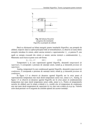 Instalaţii frigorifice. Teorie şi programe pentru instruire
11
Dacă se efectuează un bilanţ energetic pentru instalaţiile frigorifice, sau pompele de
căldură, respectiv dacă se aplică principiul întâi al termodinamicii, se observă că suma dintre
energiile introduse în sistem, adică sarcina termică a vaporizatorului 0Q& şi puterea P, este
egală cu energia evacuată din sistem şi anume sarcina termică a condensatorului kQ& .
Matematic acest lucru se poate scrie sub forma:
]kW[PQQ 0k += && (1.9)
Temperaturii t0 la care vaporizează agentul frigorific, denumită temperatură de
vaporizare, îi corespunde o presiune de saturaţie unică, notată p0 şi denumită presiune de
vaporizare.
Analog, temperaturii la care condensează agentul frigorific, denumită temperatură de
condensare, îi corespunde o presiune de saturaţie unică, notată pk şi denumită presiune de
condensare.
În figura 1.3 se observă că deoarece agentul frigorific are în orice punct al
vaporizatorului temperatura mai mică decât temperatura sursei reci, atunci t0<tr. Analog, în
figura 1.5 se observă că deoarece agentul frigorific are în orice punct al condensatorului
temperatura mai mare decât temperatura sursei calde, atunci tk>tc. Pentru că temperaturile
surselor de căldură sunt în relaţia evidentă tc>tr, rezultă clar că temperatura de condensare
este mai mare decât temperatura de vaporizare (tk>t0), deci este evident că şi pk>p0. Valorile
celor două presiuni vor fi asigurate de celelalte aparate ale acestor instalaţii.
Fig. 1.6 Schema fluxurilor
energetice din instalaţiile
frigorifice şi pompele de căldură
 