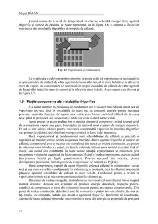 Mugur BĂLAN
12
Ţinând seama de nivelul de temperatură la care se schimbă energie între agentul
frigorific şi sursele de căldură, se poate reprezenta, ca în figura 1.6, o schemă a fluxurilor
energetice din instalaţiile frigorifice şi pompele de căldură.
Ca o aplicaţie a celor prezentate anterior, se poate arăta că vaporizarea se realizează în
scopul preluării de căldură de către agentul de lucru aflat iniţial în stare lichidă şi la sfârşit în
stare de vapori, iar condensarea se realizează în scopul evacuării de căldură de către agentul
de lucru aflat iniţial în stare de vapori şi la sfârşit în stare lichidă. Acest aspect este ilustrat şi
în figura 1.7.
1.5 Părţile componente ale instalaţiilor frigorifice
S-a arătat anterior că presiunea de condensare are o valoare mai ridicată decât cea de
vaporizare (pk>p0), deci în instalaţiile de acest tip, se consumă energie pentru creşterea
presiunii vaporilor furnizaţi de vaporizator, unde s-au format preluând căldură de la sursa
rece, până la presiunea din condensator, unde vor ceda căldură sursei calde.
Acest proces se poate realiza într-o maşină denumită compresor, având tocmai rolul
de a comprima vapori sau gaze, bineînţeles cu ajutorul unui consum de energie mecanică.
Există şi alte soluţii tehnice pentru realizarea comprimării vaporilor în instalaţii frigorifice
sau pompe de căldură, utilizând însă energie termică în locul celei mecanice.
Dacă vaporizatorul şi condensatorul sunt schimbătoare de căldură şi prezintă o
suprafaţă de transfer termic pentru asigurarea interfeţei dintre agentul frigorific şi sursele de
căldură, compresorul este o maşină mai complexă din punct de vedere constructiv, cu piston
în interiorul unui cilindru, cu şurub, cu lamele culisante într-un rotor montat excentric faţă de
stator, sau având alte construcţii. În toate aceste situaţii, comprimarea se realizează prin
micşorarea volumului agentului de lucru antrenat. Există şi turbocompresoare, acestea având
funcţionarea bazată pe legile gazodinamicii. Puterea necesară din exterior, pentru
desfăşurarea procesului, numită putere de comprimare, se notează cu Pc[kW].
După comprimare, vaporii de agent frigorific cedează căldură în condensator, sursei
reci şi aşa cum s-a arătat condensează, la valoarea pk a presiunii, deci la sfârşitul procesului
părăsesc aparatul schimbător de căldură în stare lichidă. Condensul, pentru a reveni în
vaporizator trebuie să-şi micşoreze presiunea până la valoarea p0.
Din punct de vedere energetic, destinderea se realizează cel mai eficient într-o maşină
numită detentor. Aceasta are avantajul că produce energie mecanică, respectiv putere,
capabilă să compenseze o parte din consumul necesar pentru antrenarea compresorului. Din
punct de vedere constructiv, detentorul este fie o maşină cu piston într-un cilindru, fie una de
tip rotativ, cu circulaţia radială sau axială a agentului frigorific. Indiferent de construcţie,
agentul de lucru cedează pistonului sau rotorului o parte din energia sa potenţială de presiune
Fig. 1.7 Vaporizarea şi condensarea
 