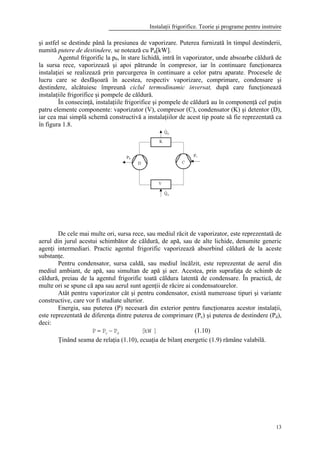 Instalaţii frigorifice. Teorie şi programe pentru instruire
13
Fig. 1.8 Schema constructivă
a instalaţiilor frigorifice
şi pompelor de căldură
şi astfel se destinde până la presiunea de vaporizare. Puterea furnizată în timpul destinderii,
numită putere de destindere, se notează cu Pd[kW].
Agentul frigorific la p0, în stare lichidă, intră în vaporizator, unde absoarbe căldură de
la sursa rece, vaporizează şi apoi pătrunde în compresor, iar în continuare funcţionarea
instalaţiei se realizează prin parcurgerea în continuare a celor patru aparate. Procesele de
lucru care se desfăşoară în acestea, respectiv vaporizare, comprimare, condensare şi
destindere, alcătuiesc împreună ciclul termodinamic inversat, după care funcţionează
instalaţiile frigorifice şi pompele de căldură.
În consecinţă, instalaţiile frigorifice şi pompele de căldură au în componenţă cel puţin
patru elemente componente: vaporizator (V), compresor (C), condensator (K) şi detentor (D),
iar cea mai simplă schemă constructivă a instalaţiilor de acest tip poate să fie reprezentată ca
în figura 1.8.
De cele mai multe ori, sursa rece, sau mediul răcit de vaporizator, este reprezentată de
aerul din jurul acestui schimbător de căldură, de apă, sau de alte lichide, denumite generic
agenţi intermediari. Practic agentul frigorific vaporizează absorbind căldură de la aceste
substanţe.
Pentru condensator, sursa caldă, sau mediul încălzit, este reprezentat de aerul din
mediul ambiant, de apă, sau simultan de apă şi aer. Acestea, prin suprafaţa de schimb de
căldură, preiau de la agentul frigorific toată căldura latentă de condensare. În practică, de
multe ori se spune că apa sau aerul sunt agenţii de răcire ai condensatoarelor.
Atât pentru vaporizator cât şi pentru condensator, există numeroase tipuri şi variante
constructive, care vor fi studiate ulterior.
Energia, sau puterea (P) necesară din exterior pentru funcţionarea acestor instalaţii,
este reprezentată de diferenţa dintre puterea de comprimare (Pc) şi puterea de destindere (Pd),
deci:
]kW[PPP dc −= (1.10)
Ţinând seama de relaţia (1.10), ecuaţia de bilanţ energetic (1.9) rămâne valabilă.
 