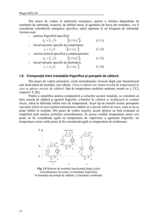 Mugur BĂLAN
14
Din punct de vedere al analizelor energetice, pentru a elimina dependenţa de
cantitatea de substanţă, respectiv de debitul masic al agentului de lucru din instalaţie, vor fi
considerate schimburile energetice specifice, adică raportate la un kilogram de substanţă.
Acestea sunt:
- puterea frigorifică specifică:
[ ]1
00 kgkJmQq −
⋅= && ; (1.11)
- lucrul mecanic specific de comprimare:
[ ]1
cc kgkJmPl −
⋅= & ; (1.12)
- sarcina termică specifică a condensatorului:
[ ]1
kk kgkJmQq −
⋅= && ; (1.13)
- lucrul mecanic specific de destindere:
[ ]1
dd kgkJmPl −
⋅= & . (1.14)
1.6 Comparaţie între instalaţiile frigorifice şi pompele de căldură
Din punct de vedere principial, ciclul termodinamic inversat după care funcţionează
cele două tipuri de instalaţii, este identic. Ceea ce diferă este numai nivelul de temperatură la
care se găsesc sursele de căldură, faţă de temperatura mediului ambiant, notată cu ta [°C],
respectiv Ta [K].
Pentru a simplifica analiza comparativă a ciclurilor acestor instalaţii, se consideră că
între sursele de căldură şi agentul frigorific, schimbul de căldură se desfăşoară în condiţii
ideale, adică la diferenţe infinit mici de temperatură. Acest tip de transfer termic presupune
suprafeţe infinit de mari pentru transmiterea căldurii şi o durată infinit de mare, ceea ce nu se
poate întâlni în realitate. Din punct de vedere teoretic, aceste ipoteze au însă avantajul că
simplifică mult analiza ciclurilor termodinamice. În aceste condiţii temperatura sursei reci
poate să fie considerată egală cu temperatura de vaporizare a agentului frigorific, iar
temperatura sursei calde poate să fie considerată egală cu temperatura de condensare.
cT
K
D C
V
lld c
q
v
q
k
V
D
dl
K
C
q
v
cl
k
q
C
lc
K q
k
D
ld
vV q
aT
Tr
12 9
11 106
5
14
3 2
8
7
mediu racit
mediu incalzit
a) b) c)
Fig. 1.9 Scheme de instalaţii funcţionând după cicluri
termodinamice inversate: a) Instalaţie frigorifică;
b) Instalaţie de pompă de căldură; c) Instalaţie combinată.
 