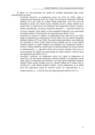 Instalaţii frigorifice. Teorie şi programe pentru instruire
15
În figura 1.9, sunt prezentate trei scheme de instalaţii funcţionând după cicluri
termodinamice inversate:
- Instalaţiile frigorifice, au temperatura sursei reci tr[°C] sau Tr[K], egală cu
temperatura de vaporizare t0[°C] sau T0[K], mai mică decât temperatura mediului
ambiant ta[°C] sau Ta[K]. În această situaţie particulară, sursa rece mai este
denumită şi mediu răcit. Rolul acestor instalaţii este de a prelua căldură de la
mediul răcit, în scopul răcirii sau menţinerii unei temperaturi scăzute a acestuia.
Căldura absorbită Q0, sau puterea frigorifică absorbită 0Q& , reprezintă efectul util
al acestor instalaţii. Sursa caldă, în cazul instalaţiilor frigorifice este reprezentată
de mediul ambiant. Ciclul de lucru este reprezentat prin stările 1,2,3,4.
- Instalaţiile de pompă de căldură, au temperatura sursei calde tc[°C] sau Tc[K],
egală cu temperatura de condensare tk[°C] sau Tk[K], mai mare decât temperatura
mediului ambiant ta[°C] sau Ta[K]. În această situaţie particulară, sursa caldă mai
este denumită şi mediu încălzit. Rolul acestor instalaţii este de a ceda căldură
mediului încălzit, în scopul încălzirii sau menţinerii unei temperaturi ridicate a
acestuia. Căldura cedată Qk, numită uneori şi căldură pompată, sau sarcina termică
a condensatorului kQ& , reprezintă efectul util al acestor instalaţii. Sursa rece, în
cazul pompelor de căldură este reprezentată de mediul ambiant. Ciclul de lucru
este reprezentat prin stările 5,6,7,8.
- Instalaţiile combinate, au temperatura sursei reci, egală cu temperatura de
vaporizare, mai mică decât temperatura mediului ambiant, iar temperatura sursei
calde, egală cu temperatura de condensare, mai mare decât temperatura mediului
ambiant. Rolul acestor instalaţii este de a absorbi căldură de la mediul răcit şi
simultan de a ceda căldură mediului încălzit. Aceste echipamente au un dublu
efect util, reprezentat evident de sarcinile termice ale vaporizatorului 0Q& şi
conden-satorului kQ& . Ciclul de lucru este reprezentat prin stările 9,10,11,12.
 