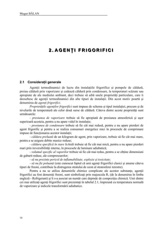 Mugur BĂLAN
16
222 ... AAA GGG EEE NNN ŢŢŢ III FFF RRR III GGG OOO RRR III FFF III CCC III
2.1 Consideraţii generale
Agenţii termodinamici de lucru din instalaţiile frigorifice şi pompele de căldură,
preiau căldură prin vaporizare şi cedează căldură prin condensare, la temperaturi scăzute sau
apropiate de ale mediului ambiant, deci trebuie să aibă unele proprietăţi particulare, care îi
deosebesc de agenţii termodinamici din alte tipuri de instalaţii. Din acest motiv poartă şi
denumirea de agenţi frigorifici.
Proprietăţile agenţilor frigorifici sunt impuse de schema şi tipul instalaţiei, precum şi de
nivelurile de temperatură ale celor două surse de căldură. Câteva dintre aceste proprietăţi sunt
următoarele:
- presiunea de vaporizare trebuie să fie apropiată de presiunea atmosferică şi uşor
superioară acesteia, pentru a nu apare vidul în instalaţie;
- presiunea de condensare trebuie să fie cât mai redusă, pentru a nu apare pierderi de
agent frigorific şi pentru a se realiza consumuri energetice mici în procesele de comprimare
impuse de funcţionarea acestor instalaţii;
- căldura preluată de un kilogram de agent, prin vaporizare, trebuie să fie cât mai mare,
pentru a se asigura debite masice reduse;
- căldura specifică în stare lichidă trebuie să fie cât mai mică, pentru a nu apare pierderi
mari prin ireversibilităţi interne, în procesele de laminare adiabatică;
- volumul specific al vaporilor trebuie să fie cât mai redus, pentru a se obţine dimensiuni
de gabarit reduse, ale compresoarelor;
- să nu prezinte pericol de inflamabilitate, explozie şi toxicitate;
- să nu fie poluanţi (este cunoscut faptul că unii agenţi frigorifici clasici şi anume câteva
tipuri de freoni, contribuie la distrugerea stratului de ozon al stratosferei terestre).
Pentru a nu se utiliza denumirile chimice complicate ale acestor substanţe, agenţii
frigorifici au fost denumiţi freoni, sunt simbolizaţi prin majuscula R, (de la denumirea în limba
engleză - Refrigerant) şi li s-a asociat un număr care depinde de compoziţia chimică. Unii dintre
cei mai utilizaţi agenţi frigorifici sunt prezentaţi în tabelul 2.1, împreună cu temperatura normală
de vaporizare şi indicele transformării adiabatice.
 
