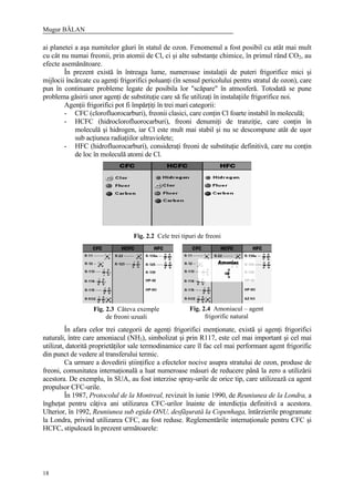 Mugur BĂLAN
18
ai planetei a aşa numitelor găuri în statul de ozon. Fenomenul a fost posibil cu atât mai mult
cu cât nu numai freonii, prin atomii de Cl, ci şi alte substanţe chimice, în primul rând CO2, au
efecte asemănătoare.
În prezent există în întreaga lume, numeroase instalaţii de puteri frigorifice mici şi
mijlocii încărcate cu agenţi frigorifici poluanţi (în sensul pericolului pentru stratul de ozon), care
pun în continuare probleme legate de posibila lor "scăpare" în atmosferă. Totodată se pune
problema găsirii unor agenţi de substituţie care să fie utilizaţi în instalaţiile frigorifice noi.
Agenţii frigorifici pot fi împărţiţi în trei mari categorii:
- CFC (clorofluorocarburi), freonii clasici, care conţin Cl foarte instabil în moleculă;
- HCFC (hidroclorofluorocarburi), freoni denumiţi de tranziţie, care conţin în
moleculă şi hidrogen, iar Cl este mult mai stabil şi nu se descompune atât de uşor
sub acţiunea radiaţiilor ultraviolete;
- HFC (hidrofluorocarburi), consideraţi freoni de substituţie definitivă, care nu conţin
de loc în moleculă atomi de Cl.
În afara celor trei categorii de agenţi frigorifici menţionate, există şi agenţi frigorifici
naturali, între care amoniacul (NH3), simbolizat şi prin R117, este cel mai important şi cel mai
utilizat, datorită proprietăţilor sale termodinamice care îl fac cel mai performant agent frigorific
din punct de vedere al transferului termic.
Ca urmare a dovedirii ştiinţifice a efectelor nocive asupra stratului de ozon, produse de
freoni, comunitatea internaţională a luat numeroase măsuri de reducere până la zero a utilizării
acestora. De exemplu, în SUA, au fost interzise spray-urile de orice tip, care utilizează ca agent
propulsor CFC-urile.
În 1987, Protocolul de la Montreal, revizuit în iunie 1990, de Reuniunea de la Londra, a
îngheţat pentru câţiva ani utilizarea CFC-urilor înainte de interdicţia definitivă a acestora.
Ulterior, în 1992, Reuniunea sub egida ONU, desfăşurată la Copenhaga, întârzierile programate
la Londra, privind utilizarea CFC, au fost reduse. Reglementările internaţionale pentru CFC şi
HCFC, stipulează în prezent următoarele:
Fig. 2.2 Cele trei tipuri de freoni
Fig. 2.3 Câteva exemple
de freoni uzuali
Fig. 2.4 Amoniacul – agent
frigorific natural
 