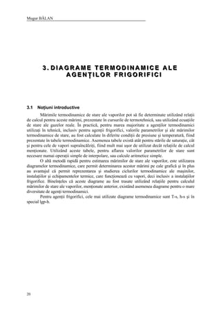 Mugur BĂLAN
20
333 ... DDD III AAA GGG RRR AAA MMM EEE TTT EEE RRR MMM OOO DDD III NNN AAA MMM III CCC EEE AAA LLL EEE
AAA GGG EEE NNN ŢŢŢ III LLL OOO RRR FFF RRR III GGG OOO RRR III FFF III CCC III
3.1 Noţiuni introductive
Mărimile termodinamice de stare ale vaporilor pot să fie determinate utilizând relaţii
de calcul pentru aceste mărimi, prezentate în cursurile de termotehnică, sau utilizând ecuaţiile
de stare ale gazelor reale. În practică, pentru marea majoritate a agenţilor termodinamici
utilizaţi în tehnică, inclusiv pentru agenţii frigorifici, valorile parametrilor şi ale mărimilor
termodinamice de stare, au fost calculate în diferite condiţii de presiune şi temperatură, fiind
prezentate în tabele termodinamice. Asemenea tabele există atât pentru stările de saturaţie, cât
şi pentru cele de vapori supraîncălziţi, fiind mult mai uşor de utilizat decât relaţiile de calcul
menţionate. Utilizând aceste tabele, pentru aflarea valorilor parametrilor de stare sunt
necesare numai operaţii simple de interpolare, sau calcule aritmetice simple.
O altă metodă rapidă pentru estimarea mărimilor de stare ale vaporilor, este utilizarea
diagramelor termodinamice, care permit determinarea acestor mărimi pe cale grafică şi în plus
au avantajul că permit reprezentarea şi studierea ciclurilor termodinamice ale maşinilor,
instalaţiilor şi echipamentelor termice, care funcţionează cu vapori, deci inclusiv a instalaţiilor
frigorifice. Bineînţeles că aceste diagrame au fost trasate utilizând relaţiile pentru calculul
mărimilor de stare ale vaporilor, menţionate anterior, existând asemenea diagrame pentru o mare
diversitate de agenţi termodinamici.
Pentru agenţii frigorifici, cele mai utilizate diagrame termodinamice sunt T-s, h-s şi în
special lgp-h.
 