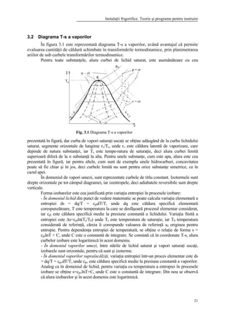 Instalaţii frigorifice. Teorie şi programe pentru instruire
21
3.2 Diagrama T-s a vaporilor
În figura 3.1 este reprezentată diagrama T-s a vaporilor, având avantajul că permite
evaluarea cantităţii de căldură schimbate în transformările termodinamice, prin planimetrarea
ariilor de sub curbele transformărilor termodinamice.
Pentru toate substanţele, alura curbei de lichid saturat, este asemănătoare cu cea
prezentată în figură, dar curba de vapori saturaţi uscaţi se obţine adăugând de la curba lichidului
saturat, segmente orizontale de lungime rv/Ts, unde rv este căldura latentă de vaporizare, care
depinde de natura substanţei, iar Ts este tempe-ratura de saturaţie, deci alura curbei limită
superioară diferă de la o substanţă la alta. Pentru unele substanţe, cum este apa, alura este cea
prezentată în figură, iar pentru altele, cum sunt de exemplu unele hidrocarburi, concavitatea
poate să fie chiar şi în jos, deci curbele limită nu sunt pentru orice substanţe simetrice, ca în
cazul apei.
În domeniul de vapori umezi, sunt reprezentate curbele de titlu constant. Izotermele sunt
drepte orizontale pe tot câmpul diagramei, iar izentropele, deci adiabatele reversibile sunt drepte
verticale.
Forma izobarelor este cea justificată prin variaţia entropiei în procesele izobare:
- În domeniul lichid din punct de vedere matematic se poate calcula variaţia elementară a
entropiei ds = dq/T = cpldT/T, unde dq este căldura specifică elementară
corespunzătoare, T este temperatura la care se desfăşoară procesul elementar considerat,
iar cpl este căldura specifică medie la presiune constantă a lichidului. Variaţia finită a
entropiei este ∆s=cplln(Ts/T0) unde Ts este temperatura de saturaţie, iar T0 temperatura
considerată de referinţă, căreia îi corespunde valoarea de referinţă s0 originea pentru
entropie. Pentru dependenţa entropiei de temperatură, se obţine o relaţie de forma s =
cpllnT + C, unde C este o constantă de integrare. Se constată că în coordonate T-s, alura
curbelor izobare este logaritmică în acest domeniu.
- În domeniul vaporilor umezi, între stările de lichid saturat şi vapori saturaţi uscaţi,
izobarele sunt orizontale, pentru că sunt şi izoterme.
- În domeniul vaporilor supraîncălziţi, variaţia entropiei într-un proces elementar este ds
= dq/T = cpvdT/T, unde cpv este căldura specifică medie la presiune constantă a vaporilor.
Analog ca în domeniul de lichid, pentru variaţia cu temperatura a entropiei în procesele
izobare se obţine s=cpvlnT+C, unde C este o constantă de integrare. Din nou se observă
că alura izobarelor şi în acest domeniu este logaritmică.
Fig. 3.1 Diagrama T-s a vaporilor
 