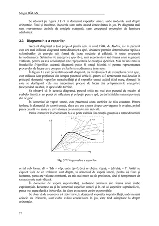 Mugur BĂLAN
22
Se observă pe figura 3.1 că în domeniul vaporilor umezi, unde izobarele sunt drepte
orizontale, fiind şi izoterme, izocorele sunt curbe având concavitatea în jos. Pe diagramă mai
sunt reprezentate curbele de entalpie constantă, care corespund proceselor de laminare
adiabatică.
3.3 Diagrama h-s a vaporilor
Această diagramă a fost propusă pentru apă, în anul 1904, de Molier, iar în prezent
este cea mai utilizată diagramă termodinamică a apei, deoarece permite determinarea rapidă a
schimburilor de energie sub formă de lucru mecanic şi căldură, în toate procesele
termodinamice. Schimburile energetice specifice, sunt reprezentate sub forma unor segmente
verticale, pentru că axa ordonatelor este reprezentată de entalpia specifică. Mai rar utilizată în
instalaţiile frigorifice, această diagramă poate fi totuşi folosită şi pentru reprezentarea
proceselor de lucru care compun ciclurile termodinamice inversate.
În figura 3.2 este prezentată această diagramă, cu menţiunea că de exemplu în cazul apei,
este utilizată doar porţiunea din dreapta punctului critic K, pentru a fi reprezentat mai detaliat în
principal domeniul vaporilor supraîncălziţi şi al vaporilor umezi având titlul mare, domenii în
care se desfăşoară cele mai importante procese de lucru din echipamentele energetice
funcţionând cu abur, în special din turbine.
Se observă că în această diagramă, punctul critic nu mai este punctul de maxim al
curbelor limită, ci un punct de inflexiune şi cel puţin pentru apă, curba lichidului saturat porneşte
din origine.
În domeniul de vapori umezi, este prezentată alura curbelor de titlu constant. Pentru
izobare, în domeniul de vapori umezi, alura este cea a unor drepte convergente în origine, având
panta cu atât mai mare cu cât valoarea presiunii este mai ridicată.
Panta izobarelor în coordonate h-s se poate calcula din ecuaţia generală a termodinamicii
scrisă sub forma: dh = Tds + vdp, unde dp=0, deci se obţine: (tgα)p = (dh/ds)p = T. Astfel se
explică uşor de ce izobarele sunt drepte, în domeniul de vapori umezi, pentru că fiind şi
izoterme, panta are valoare constantă, cu atât mai mare cu cât presiunea, deci şi temperatura de
saturaţie este mai ridicată.
În domeniul de vapori supraîncălziţi, izobarele continuă sub forma unor curbe
exponenţiale. Izocorele au şi în domeniul vaporilor umezi şi în cel al vaporilor supraîncălziţi,
panta mai mare decât a izobarelor, iar alura este a unor curbe exponenţiale.
Se observă de asemenea că izotermele, în domeniul vaporilor supraîncălziţi, unde nu mai
coincid cu izobarele, sunt curbe având concavitatea în jos, care tind asimptotic la drepte
orizontale.
Fig. 3.2 Diagrama h-s a vaporilor
 