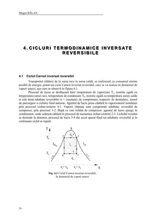 Mugur BĂLAN
24
444 ... CCC III CCC LLL UUU RRR III TTT EEE RRR MMM OOO DDD III NNN AAA MMM III CCC EEE III NNN VVV EEE RRR SSS AAA TTT EEE
RRR EEE VVV EEE RRR SSS III BBB III LLL EEE
4.1 Ciclul Carnot inversat reversibil
Transportul căldurii de la sursa rece la sursa caldă, se realizează cu consumul minim
posibil de energie, printr-un ciclu Carnot inversat reversibil, care se va realiza în domeniul de
vapori umezi, aşa cum se observă în figura 4.1.
Procesul de lucru se desfăşoară între temperatura de vaporizare Tv, teoretic egală cu
temperatura sursei reci, temperatura de condensare Tk, teoretic egală cu temperatura sursei calde
şi cele două adiabate reversibile (s = constant); de comprimare, respectiv de destindere, sensul
de parcurgere a ciclului fiind antiorar. Agentul de lucru preia căldură în vaporizatorul instalaţiei
prin procesul izobar-izoterm 4-1. Vaporii obţinuţi sunt comprimaţi adiabatic reversibil de
compresor, prin procesul 1-2. După ce este refulat de compresor, agentul de lucru ajunge în
condensator, unde cedează căldură în procesul de asemenea izobar-izoterm 2-3. Lichidul rezultat
se destinde în detentor, procesul de lucru 3-4 din acest aparat fiind tot adiabatic reversibil şi în
continuare ciclul se repetă.
T
s
k
lcalda
qk
qv
lc
3 2
14
Tk
Tv
s = s3 4 1
s = s2
x=0
x=1
Fig. 4.1 Ciclul Carnot inversat reversibil,
în domeniul de vapori umezi
 