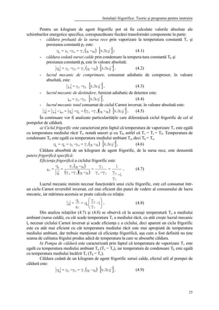 Instalaţii frigorifice. Teorie şi programe pentru instruire
25
Pentru un kilogram de agent frigorific pot să fie calculate valorile absolute ale
schimburilor energetice specifice, corespunzătoare fiecărei transformări componente în parte:
- căldura preluată de la sursa rece prin vaporizare la temperatura constantă Tv şi
presiunea constantă pv este:
( ) [ ];kgkJs-sT=h-h=q
-1
41v41v
(4.1)
- căldura cedată sursei calde prin condensare la tempera-tura constantă Tk şi
presiunea constantă pk este în valoare absolută:
( ) [ ].kgkJs-sT=h-h=q
-1
32k32k
(4.2)
- lucrul mecanic de comprimare, consumat adiabatic de compresor, în valoare
absolută, este:
[ ].kgkJh-h=l
-1
12ca (4.3)
- lucrul mecanic de destindere, furnizat adiabatic de detentor este:
[ ].kgkJh-h=l
-1
43da (4.4)
- lucrul mecanic total consumat de ciclul Carnot inversat, în valoare absolută este:
( )( ) [ ].kgkJs-sT-T=q-q=l-l=l
-1
41vkvkdacac (4.5)
În continuare vor fi analizate particularităţile care diferenţiază ciclul frigorific de cel al
pompelor de căldură.
a) Ciclul frigorific este caracterizat prin faptul că temperatura de vaporizare Tv este egală
cu temperatura mediului răcit Tr, notată uneori şi cu T0, astfel că Tv = Tr = T0. Temperatura de
condensare Tk este egală cu temperatura mediului ambiant Ta, deci Tk = Ta.
( ) [ ].kgkJs-sT=h-h=q=q
-1
410410v
(4.6)
Căldura absorbită de un kilogram de agent frigorific, de la sursa rece, este denumită
putere frigorifică specifică:
Eficienţa frigorifică a ciclului frigorific este:
( )
( )( )
.
1-
T
T
1
=
T-T
T=
s-sT-T
s-sT=
l
q
=
0
a0a
0
410a
410
c
0
fε (4.7)
Lucrul mecanic minim necesar funcţionării unui ciclu frigorific, este cel consumat într-
un ciclu Carnot reversibil inversat, cel mai eficient din punct de vedere al consumului de lucru
mecanic, iar mărimea acestuia se poate calcula cu relaţia:
.1-
T
T
q=
q
=l
0
a
0
f
0
c 





ε
(4.8)
Din analiza relaţiilor (4.7) şi (4.8) se observă că la aceeaşi temperatură Ta a mediului
ambiant (sursa caldă), cu cât scade temperatura Tr a mediului răcit, cu atât creşte lucrul mecanic
lc necesar ciclului Carnot inversat şi scade eficienţa ε a ciclului, deci aparent un ciclu frigorific
este cu atât mai eficient cu cât temperatura mediului răcit este mai apropiată de temperatura
mediului ambiant, dar trebuie menţionat că eficienţa frigorifică, aşa cum a fost definită nu ţine
seama de calitatea frigului produs adică de temperatura la care se absoarbe căldura.
b) Pompa de căldură este caracterizată prin faptul că temperatura de vaporizare Tv este
egală cu temperatura mediului ambiant Ta (Tv = Ta), iar temperatura de condensare Tk este egală
cu temperatura mediului încălzit Tc (Tk = Tc).
Căldura cedată de un kilogram de agent frigorific sursei calde, efectul util al pompei de
căldură este:
( ) [ ].kgkJs-sT=h-h=q
-1
32c32k
(4.9)
 
