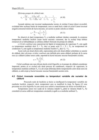 Mugur BĂLAN
26
Eficienţa pompei de căldură este:
( )
( )( )
.
T
T-1
1
=
T-T
T=
s-sT-T
s-sT=
l
q
=
c
aac
c
32ac
32c
c
k
pε (4.10)
Această mărime este inversul randamentului termic al ciclului Carnot direct reversibil,
evoluând între aceleaşi limite de temperatură, ceea ce arată încă o dată că ciclul Carnot inversat
asigură consumul minim de lucru mecanic, iar acesta se poate calcula cu relaţia:
.
T
T-1q=
q
=l
c
a
k
p
k
c 





ε
(4.11)
Se observă că dacă temperatura Ta a mediului ambiant rămâne constantă, la creşterea
temperaturii mediului încălzit creşte lucrul mecanic consumat, dar în acelaşi timp trebuie
remarcat că se îmbunătăţeşte şi calitatea căldurii furnizate de pompa de căldură.
c) Ciclul combinat este caracterizat de faptul că temperatura de vaporizare Tv este egală
cu temperatura mediului răcit Tr = T0, deci se poate scrie Tv = Tr = T0, iar temperatura de
condensare Tk este egală cu temperatura mediului încălzit Tc, deci Tk = Tc.
Acest ciclu are două efecte utile, reprezentate prin cele două călduri schimbate cu sursele
de căldură, deci eficienţa ciclului combinat este definită prin suma căldurii preluate de la sursa
rece şi a căldurii cedate sursei calde, raportată la lucrul mecanic necesar funcţionării ciclului.
.
l
qq
c
c0 +
=ε (4.12)
Ciclul combinat este mai eficient decât ciclul frigorific şi al pompei de căldură considerate
împreună, pentru că se exclud cele două procese de condensare, respectiv de vaporizare, la
temperatura mediului ambiant Ta. Cu cât creşte diferenţa dintre temperaturile celor două surse de
căldură, cu atât creşte şi lucrul mecanic necesar funcţionării acestui ciclu.
4.2 Cicluri inversate reversibile cu temperaturi variabile ale surselor de
căldură
Procesele reale de încălzire şi răcire se desfăşoară la temperaturi variabile ale
mediului încălzit, respectiv răcit, temperaturi care se modifică în timp. În figura 4.2 este
prezentat un ciclu frigorific în care sursa rece suferă o transformare de răcire reversibilă m-n.
Temperatura sursei reci scade de la valoarea iniţială Tm până la valoarea finală Tn. Se
consideră că sursa caldă are temperatura constantă şi egală cu a mediului ambiant Ta.
 