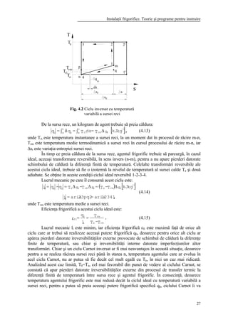 Instalaţii frigorifice. Teorie şi programe pentru instruire
27
De la sursa rece, un kilogram de agent trebuie să preia căldura:
[ ],kgkJsT=dsT=q=q
-1
rrmri
n
m0
n
m0
∆∫δ∫ (4.13)
unde Tri este temperatura instantanee a sursei reci, la un moment dat în procesul de răcire m-n,
Trm este temperatura medie termodinamică a sursei reci în cursul procesului de răcire m-n, iar
∆sr este variaţia entropiei sursei reci.
În timp ce preia căldura de la sursa rece, agentul frigorific trebuie să parcurgă, în cazul
ideal, aceeaşi transformare reversibilă, în sens invers (n-m), pentru a nu apare pierderi datorate
schimbului de căldură la diferenţă finită de temperatură. Celelalte transformări reversibile ale
acestui ciclu ideal, trebuie să fie o izotermă la nivelul de temperatură al sursei calde Ta şi două
adiabate. Se obţine în aceste condiţii ciclul ideal reversibil 1-2-3-4.
Lucrul mecanic pe care îl consumă acest ciclu este:
( ) [ ]
,12341aria=23pq2aria=l
kgkJsT-T=sT-sT=q-q=l
i
-1
rrmarrmra0ki ∆∆∆
(4.14)
unde Trm este temperatura medie a sursei reci.
Eficienţa frigorifică a acestui ciclu ideal este:
.
T-T
T=
l
q
=
rma
rm
i
0
fiε (4.15)
Lucrul mecanic li este minim, iar eficienţa frigorifică εfi este maximă faţă de orice alt
ciclu care ar trebui să realizeze aceeaşi putere frigorifică q0, deoarece pentru orice alt ciclu ar
apărea pierderi datorate ireversibilităţilor externe provocate de schimbul de căldură la diferenţe
finite de temperatură, sau chiar şi ireversibilităţi interne datorate imperfecţiunilor altor
transformări. Chiar şi un ciclu Carnot inversat ar fi mai neavantajos în această situaţie, deoarece
pentru a se realiza răcirea sursei reci până în starea n, temperatura agentului care ar evolua în
acel ciclu Carnot, nu ar putea să fie decât cel mult egală cu Tn, în nici un caz mai ridicată.
Analizând acest caz limită, T0=Tn, cel mai favorabil din punct de vedere al ciclului Carnot, se
constată că apar pierderi datorate ireversibilităţilor externe din procesul de transfer termic la
diferenţă finită de temperatură între sursa rece şi agentul frigorific. În consecinţă, deoarece
temperatura agentului frigorific este mai redusă decât la ciclul ideal cu temperatură variabilă a
sursei reci, pentru a putea să preia aceeaşi putere frigorifică specifică q0, ciclului Carnot îi va
T
ssr
oT
Ta
m
2 2'
1'
3
p
4n
Tri
Tr
q
o
ds
s
sc
q
1
m
Fig. 4.2 Ciclu inversat cu temperatură
variabilă a sursei reci
 