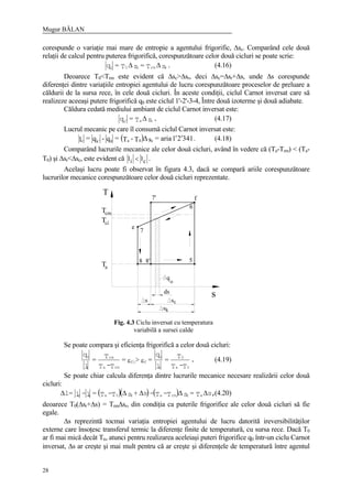 Mugur BĂLAN
28
corespunde o variaţie mai mare de entropie a agentului frigorific, ∆sc. Comparând cele două
relaţii de calcul pentru puterea frigorifică, corespunzătoare celor două cicluri se poate scrie:
.sT=sT=q rrmc00
∆∆ (4.16)
Deoarece T0<Trm este evident că ∆sc>∆sr, deci ∆sc=∆sr+∆s, unde ∆s corespunde
diferenţei dintre variaţiile entropiei agentului de lucru corespunzătoare proceselor de preluare a
căldurii de la sursa rece, în cele două cicluri. În aceste condiţii, ciclul Carnot inversat care să
realizeze aceeaşi putere frigorifică q0 este ciclul 1'-2'-3-4, Între două izoterme şi două adiabate.
Căldura cedată mediului ambiant de ciclul Carnot inversat este:
.sT=q cak
∆′ (4.17)
Lucrul mecanic pe care îl consumă ciclul Carnot inversat este:
( ) .34121aria=s∆T-T=q-q=l c0a0kc ′′′ (4.18)
Comparând lucrurile mecanice ale celor două cicluri, având în vedere că (Ta-Trm) < (Ta-
T0) şi ∆sr<∆sc, este evident că l li c< .
Acelaşi lucru poate fi observat în figura 4.3, dacă se compară ariile corespunzătoare
lucrurilor mecanice corespunzătoare celor două cicluri reprezentate.
Se poate compara şi eficienţa frigorifică a celor două cicluri:
.
T-T
T=
l
q
=>=
T-T
T=
l
q
0a
0
c
0
ffi
rma
rm
i
0
εε (4.19)
Se poate chiar calcula diferenţa dintre lucrurile mecanice necesare realizării celor două
cicluri:
( )( ) ( ) ,sT=sT-T-s+sT-T=l-l=l arrmar0aic ∆∆∆∆∆ (4.20)
deoarece T0(∆sr+∆s) = Trm∆sr, din condiţia ca puterile frigorifice ale celor două cicluri să fie
egale.
∆s reprezintă tocmai variaţia entropiei agentului de lucru datorită ireversibilităţilor
externe care însoţesc transferul termic la diferenţe finite de temperatură, cu sursa rece. Dacă T0
ar fi mai mică decât Tn, atunci pentru realizarea aceleiaşi puteri frigorifice q0 într-un ciclu Carnot
inversat, ∆s ar creşte şi mai mult pentru că ar creşte şi diferenţele de temperatură între agentul
T
Tcm
s
q
o
ds
f
6
5
7'
e
7
8 8'
s sc
ks
Tci
Ta
Fig. 4.3 Ciclu inversat cu temperatura
variabilă a sursei calde
 