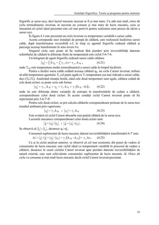 Instalaţii frigorifice. Teorie şi programe pentru instruire
29
frigorific şi sursa rece, deci lucrul mecanic necesar ar fi şi mai mare. Cu atât mai mult, orice alt
ciclu termodinamic inversat, ar necesita un consum şi mai mare de lucru mecanic, ceea ce
înseamnă că ciclul ideal prezentat este cel mai potrivit pentru realizarea unui proces de răcire a
sursei reci.
În figura 4.3 este prezentat un ciclu inversat cu temperatura variabilă a sursei calde.
Acesta corespunde unei instalaţii de pompă de căldură, care realizează încălzirea sursei
calde, după transformarea reversibilă e-f, în timp ce agentul frigorific cedează căldură şi
parcurge aceeaşi transformare în sens invers f-e.
Singurul ciclu care poate să fie realizat fără pierderi prin ireversibilităţi datorate
schimbului de căldură la diferenţe finite de temperatură este ciclul 5-6-7-8.
Un kilogram de agent frigorific cedează sursei calde căldura:
,sT=dsT=q=q kcmci
f
ek
f
ek
∆∫δ∫ (4.21)
unde Tcm este temperatura medie termodinamică a sursei calde în timpul încălzirii.
Pentru a încălzi sursa caldă cedând aceeaşi căldură qk, un ciclu Carnot inversat, trebuie
să aibă temperatura agentului Tk cel puţin egală cu Tf temperatura cea mai ridicată a sursei calde,
deci (Tk≥Tf). Analizând situaţia limită, când cele două temperaturi sunt egale, căldura cedată de
cele două cicluri, se poate scrie sub forma:
( ),s-sT=sT=q=sT=q kcckkkcmk
∆∆∆∆ ′ (4.22)
unde ∆s este diferenţa dintre variaţiile de entropie în transformările de cedare a căldurii,
corespunzătoare celor două cicluri. În aceste condiţii ciclul Carnot inversat poate să fie
reprezentat prin 5-6-7'-8'.
Pentru cele două cicluri, se pot calcula căldurile corespunzătoare preluate de la sursa rece
(mediul ambiant) prin vaporizare:
sT=q;sT=q cavkav
∆∆ ′ (4.23)
Este evident că ciclul Carnot absoarbe mai puţină căldură de la sursa rece.
Lucrurile mecanice corespunzătoare celor două cicluri sunt:
.q-q=l;q-q=l vkcvki ′ (4.24)
Se observă că l li c< , deoarece qv>q'v.
Consumul suplimentar de lucru mecanic datorat ireversibilităţilor transformării 6-7' este:
( ) .sT=s-sT=q-q=l-l=l ackavvic ∆∆∆∆ ′ (4.25)
Ca şi la ciclul analizat anterior, se observă că cel mai economic din punct de vedere al
consumului de lucru mecanic este ciclul ideal cu temperatură variabilă în procesul de cedare a
căldurii, deoarece în cazul ciclului Carnot inversat apar pierderi datorate ireversibilităţilor de
natură externă, care sunt echivalente consumului suplimentar de lucru mecanic ∆l. Orice alt
ciclu va consuma şi mai mult lucru mecanic decât ciclul Carnot inversat prezentat.
 