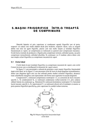 Mugur BĂLAN
30
555 ... MMM AAA ŞŞŞ III NNN III FFF RRR III GGG OOO RRR III FFF III CCC EEE ÎÎÎ NNN TTT RRR --- OOO TTT RRR EEE AAA PPP TTT ĂĂĂ
DDD EEE CCC OOO MMM PPP RRR III MMM AAA RRR EEE
Datorită faptului că prin vaporizare şi condensare agenţii frigorifici pot să preia,
respectiv să cedeze mai multă căldură decât prin încălzire, respectiv răcire, ceea ce asigură
debite mai mici de agent frigorific, practic cele mai multe maşini şi instalaţii frigorifice
funcţionează cu vapori, iar comprimarea se realizează cu ajutorul unor compresoare mecanice.
Există însă şi metode de producere a frigului prin comprimare termică, utilizând ejecţia, sau prin
comprimare termochimică, utilizând absorbţia. În continuare vor fi studiate câteva dintre cele
mai simple cicluri frigorifice cu comprimare mecanică de vapori
5.1 Ciclul ideal
Ciclul ideal al unei instalaţii frigorifice cu comprimare mecanică de vapori, este ciclul
Carnot inversat care se desfăşoară în domeniul de vapori umezi.
În figura 5.1 este prezentată o schemă de principiu a unei maşini frigorifice funcţionând
după ciclul ideal, iar în figura 5.2 este prezentat ciclul de lucru în două diagrame termodinamice,
dintre care diagrama lgp-h este cea mai utilizată pentru studiul ciclurilor frigorifice, deoarece
toate schimburile energetice sunt reprezentate sub forma unor segmente în această diagramă.
Compresorul C, realizează comprimarea izentropică 1-2, cu consumul de lucru mecanic
specific lc. În condensatorul K, se realizează condensarea izobar-izotermă 2-3, prin cedarea
căldurii latente de condensare qk. Detentorul D, realizează destinderea izentropică 3-4, furnizând
lucrul mecanic specific ld. În vaporizatorul V, se realizează efectul util al instalaţiei şi anume se
preia puterea frigorifică specifică q0, prin vaporizare în condiţii izobar-izoterme.
4
ld
V
D
3
K
l1
v
q
C
2
q
k
c
Fig. 5.1 Maşina frigorifică funcţionând după
ciclul ideal
 
