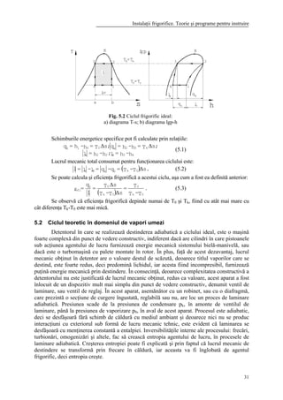 Instalaţii frigorifice. Teorie şi programe pentru instruire
31
a
4
sb
1
T K
l
3 2
s
lg
h
K
1
23
4
dl qk
qo cl
kT =Ta
T rT=o
p
Schimburile energetice specifice pot fi calculate prin relaţiile:
h-h=l;h-h=l
;sT=h-h=q;sT=h-h=q
43d32c
k32k0410
∆∆
(5.1)
Lucrul mecanic total consumat pentru funcţionarea ciclului este:
( ) .sT-T=q-q=l-l=l 0k0kdc ∆ (5.2)
Se poate calcula şi eficienţa frigorifică a acestui ciclu, aşa cum a fost ea definită anterior:
( )
.
T-T
T=
sT-T
sT=
l
q
=
0k
0
0k
00
fi
∆
∆
ε (5.3)
Se observă că eficienţa frigorifică depinde numai de T0 şi Tk, fiind cu atât mai mare cu
cât diferenţa Tk-T0 este mai mică.
5.2 Ciclul teoretic în domeniul de vapori umezi
Detentorul în care se realizează destinderea adiabatică a ciclului ideal, este o maşină
foarte complexă din punct de vedere constructiv, indiferent dacă are cilindri în care pistoanele
sub acţiunea agentului de lucru furnizează energie mecanică sistemului bielă-manivelă, sau
dacă este o turbomaşină cu palete montate în rotor. În plus, faţă de acest dezavantaj, lucrul
mecanic obţinut în detentor are o valoare destul de scăzută, deoarece titlul vaporilor care se
destind, este foarte redus, deci predomină lichidul, iar acesta fiind incompresibil, furnizează
puţină energie mecanică prin destindere. În consecinţă, deoarece complexitatea constructivă a
detentorului nu este justificată de lucrul mecanic obţinut, redus ca valoare, acest aparat a fost
înlocuit de un dispozitiv mult mai simplu din punct de vedere constructiv, denumit ventil de
laminare, sau ventil de reglaj. În acest aparat, asemănător cu un robinet, sau cu o diafragmă,
care prezintă o secţiune de curgere îngustată, reglabilă sau nu, are loc un proces de laminare
adiabatică. Presiunea scade de la presiunea de condensare pk, în amonte de ventilul de
laminare, până la presiunea de vaporizare p0, în aval de acest aparat. Procesul este adiabatic,
deci se desfăşoară fără schimb de căldură cu mediul ambiant şi deoarece nici nu se produc
interacţiuni cu exteriorul sub formă de lucru mecanic tehnic, este evident că laminarea se
desfăşoară cu menţinerea constantă a entalpiei. Inversibilităţile interne ale procesului: frecări,
turbionări, omogenizări şi altele, fac să crească entropia agentului de lucru, în procesele de
laminare adiabatică. Creşterea entropiei poate fi explicată şi prin faptul că lucrul mecanic de
destindere se transformă prin frecare în căldură, iar aceasta va fi înglobată de agentul
frigorific, deci entropia creşte.
Fig. 5.2 Ciclul frigorific ideal:
a) diagrama T-s; b) diagrama lgp-h
 