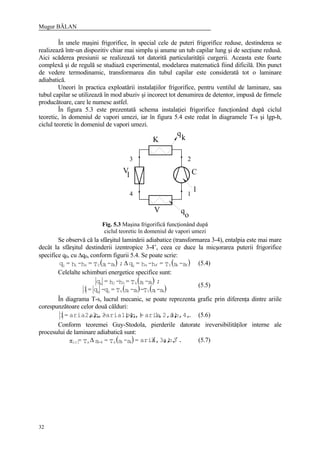 Mugur BĂLAN
32
În unele maşini frigorifice, în special cele de puteri frigorifice reduse, destinderea se
realizează într-un dispozitiv chiar mai simplu şi anume un tub capilar lung şi de secţiune redusă.
Aici scăderea presiunii se realizează tot datorită particularităţii curgerii. Aceasta este foarte
complexă şi de regulă se studiază experimental, modelarea matematică fiind dificilă. Din punct
de vedere termodinamic, transformarea din tubul capilar este considerată tot o laminare
adiabatică.
Uneori în practica exploatării instalaţiilor frigorifice, pentru ventilul de laminare, sau
tubul capilar se utilizează în mod abuziv şi incorect tot denumirea de detentor, impusă de firmele
producătoare, care le numesc astfel.
În figura 5.3 este prezentată schema instalaţiei frigorifice funcţionând după ciclul
teoretic, în domeniul de vapori umezi, iar în figura 5.4 este redat în diagramele T-s şi lgp-h,
ciclul teoretic în domeniul de vapori umezi.
V
o
q
l
C
q
K k
V
l
Se observă că la sfârşitul laminării adiabatice (transformarea 3-4), entalpia este mai mare
decât la sfârşitul destinderii izentropice 3-4’, ceea ce duce la micşorarea puterii frigorifice
specifice q0, cu ∆q0, conform figurii 5.4. Se poate scrie:
( ) ( )s-sT=h-h=q;s-sT=h-h=q 440440410410 ′′∆ (5.4)
Celelalte schimburi energetice specifice sunt:
( )
( ) ( )s-sT-s-sT=q-q=l
;s-sT=h-h=q
41032k0k
32k32k
(5.5)
În diagrama T-s, lucrul mecanic, se poate reprezenta grafic prin diferenţa dintre ariile
corespunzătoare celor două călduri:
.b,4,a,1,2,3,aria=c,1b,aria1,4,-c,2a,aria2,3,=l (5.6)
Conform teoremei Guy-Stodola, pierderile datorate ireversibilităţilor interne ale
procesului de laminare adiabatică sunt:
( ) .3b,a,,3,3aria=s-sT=sT= 43a4-3airl ′′∆π (5.7)
Fig. 5.3 Maşina frigorifică funcţionând după
ciclul teoretic în domeniul de vapori umezi
1
23
4
 