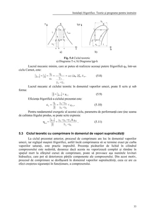 Instalaţii frigorifice. Teorie şi programe pentru instruire
33
2
q
ca
4 1
3
T K
s
qo l
h
4 1
3
plg K
2
4'
k
q
minl
o
l
4'
b
3'
a) b)
Lucrul mecanic minim, care ar putea să realizeze aceeaşi putere frigorifică q0, într-un
ciclu Carnot, este:
.,4,31,2,aria=
T-T
T
q
=
q
=l=l
0k
0
0
f
0
cmin ′
ε
(5.8)
Lucrul mecanic al ciclului teoretic în domeniul vaporilor umezi, poate fi scris şi sub
forma:
πirmin +l=l (5.9)
Eficienţa frigorifică a ciclului prezentat este:
.<
h-h
h-h=
l
q
= fi
12
410
f εε (5.10)
Pentru randamentul exergetic al acestui ciclu, parametru de performanţă care ţine seama
de calitatea frigului produs, se poate scrie expresia:
.
h-h
sT-h-h=
l
l
=
12
34a12min
ex
∆
η (5.11)
5.3 Ciclul teoretic cu comprimare în domeniul de vapori supraîncălziţi
La ciclul prezentat anterior, procesul de comprimare are loc în domeniul vaporilor
umezi, iar reglajul maşinii frigorifice, astfel încât comprimarea să se termine exact pe curba
vaporilor saturaţi, este practic imposibil. Prezenţa picăturilor de lichid în cilindrul
compresorului este nedorită, deoarece dacă acesta nu vaporizează complet şi rămâne în
spaţiul mort la sfârşitul cursei de comprimare, poate să provoace aşa numitele lovituri
hidraulice, care pot să deterioreze părţile componente ale compresorului. Din acest motiv,
procesul de comprimare se desfăşoară în domeniul vaporilor supraîncălziţi, ceea ce are ca
efect creşterea siguranţei în funcţionare, a compresorului.
Fig. 5.4 Ciclul teoretic
a) Diagrama T-s; b) Diagrama lgp-h
 