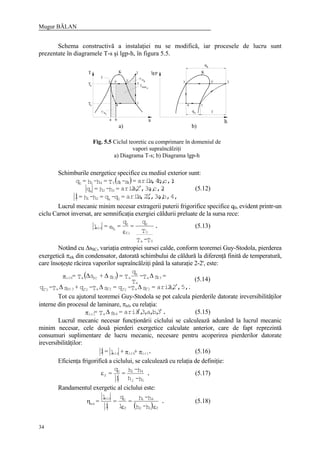 Mugur BĂLAN
34
Schema constructivă a instalaţiei nu se modifică, iar procesele de lucru sunt
prezentate în diagramele T-s şi lgp-h, în figura 5.5.
ir
ba
4
1
s
min
l
l
3'3 2'
T K plg
loq
4 1
h
3 2'
k
K
q
2
2
5
c
l
irk
Ta
oT
a) b)
Schimburile energetice specifice cu mediul exterior sunt:
( )
b,4,a,,3,21,2,aria=q-q=h-h=l
;c,2a,,3,22,aria=h-h=q
;c,1b,1,4,aria=s-sT=h-h=q
0k21
32k
410410
′
′ (5.12)
Lucrul mecanic minim necesar extragerii puterii frigorifice specifice q0, evident printr-un
ciclu Carnot inversat, are semnificaţia exergiei căldurii preluate de la sursa rece:
.
T-T
T
q
=
q
=e=l
0a
0
0
fi
0
qmin 0
ε
(5.13)
Notând cu ∆sSC, variaţia entropiei sursei calde, conform teoremei Guy-Stodola, pierderea
exergetică πirk din condensator, datorată schimbului de căldură la diferenţă finită de temperatură,
care însoţeşte răcirea vaporilor supraîncălziţi până la saturaţie 2-2', este:
( )
.,5,222,aria=sT-q=sT-q+sT-q
=sT-
T
q
T=s+sT=
22a2222a223©2a32
23a
a
k
a23SCairk
′∆∆∆
∆∆∆π
′′′′′
(5.14)
Tot cu ajutorul teoremei Guy-Stodola se pot calcula pierderile datorate ireversibilităţilor
interne din procesul de laminare, πirl, cu relaţia:
.3,b,a,3,3aria=sT= 34airl ′′∆π (5.15)
Lucrul mecanic necesar funcţionării ciclului se calculează adunând la lucrul mecanic
minim necesar, cele două pierderi exergetice calculate anterior, care de fapt reprezintă
consumuri suplimentare de lucru mecanic, necesare pentru acoperirea pierderilor datorate
ireversibilităţilor:
.++l=l irlirkmin ππ (5.16)
Eficienţa frigorifică a ciclului, se calculează cu relaţia de definiţie:
.
h-h
h-h=
l
q
=
12
410
fε (5.17)
Randamentul exergetic al ciclului este:
( )
.
h-h
h-h=
l
q
=
l
l
=
f12
41
f
0min
ex
εε
η (5.18)
Fig. 5.5 Ciclul teoretic cu comprimare în domeniul de
vapori supraîncălziţi
a) Diagrama T-s; b) Diagrama lgp-h
 
